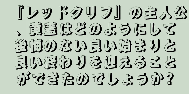 『レッドクリフ』の主人公、黄蓋はどのようにして後悔のない良い始まりと良い終わりを迎えることができたのでしょうか?
