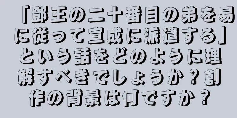 「鄧王の二十番目の弟を易に従って宣成に派遣する」という話をどのように理解すべきでしょうか？創作の背景は何ですか？