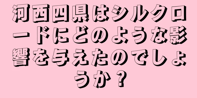 河西四県はシルクロードにどのような影響を与えたのでしょうか？