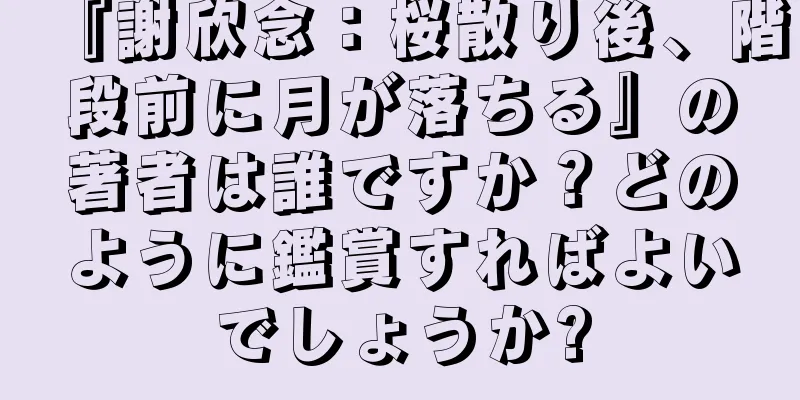 『謝欣念：桜散り後、階段前に月が落ちる』の著者は誰ですか？どのように鑑賞すればよいでしょうか?