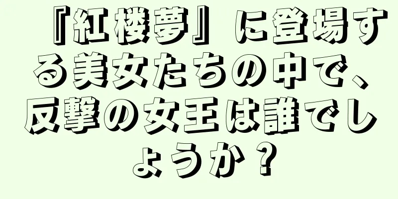 『紅楼夢』に登場する美女たちの中で、反撃の女王は誰でしょうか？