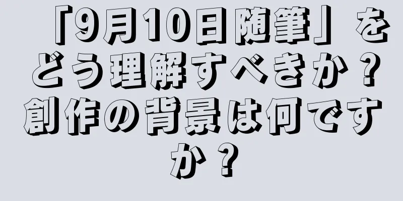「9月10日随筆」をどう理解すべきか？創作の背景は何ですか？