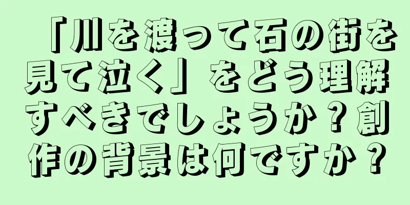 「川を渡って石の街を見て泣く」をどう理解すべきでしょうか？創作の背景は何ですか？