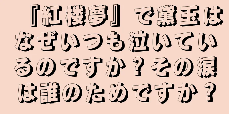 『紅楼夢』で黛玉はなぜいつも泣いているのですか？その涙は誰のためですか？