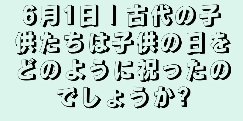 6月1日 | 古代の子供たちは子供の日をどのように祝ったのでしょうか?