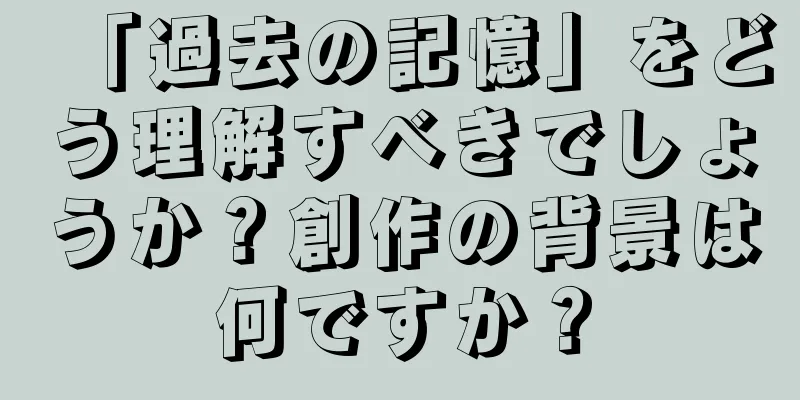 「過去の記憶」をどう理解すべきでしょうか？創作の背景は何ですか？