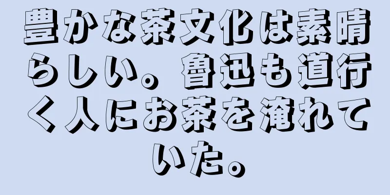 豊かな茶文化は素晴らしい。魯迅も道行く人にお茶を淹れていた。