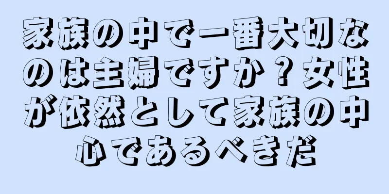 家族の中で一番大切なのは主婦ですか？女性が依然として家族の中心であるべきだ