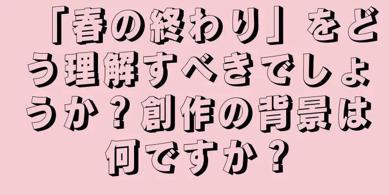 「春の終わり」をどう理解すべきでしょうか？創作の背景は何ですか？