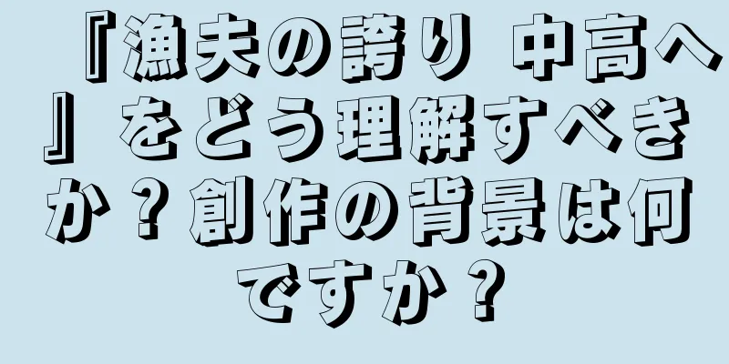 『漁夫の誇り 中高へ』をどう理解すべきか？創作の背景は何ですか？