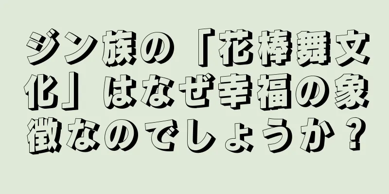 ジン族の「花棒舞文化」はなぜ幸福の象徴なのでしょうか？