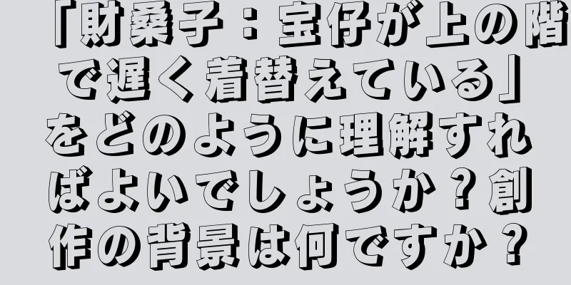 「財桑子：宝仔が上の階で遅く着替えている」をどのように理解すればよいでしょうか？創作の背景は何ですか？