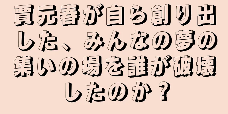 賈元春が自ら創り出した、みんなの夢の集いの場を誰が破壊したのか？