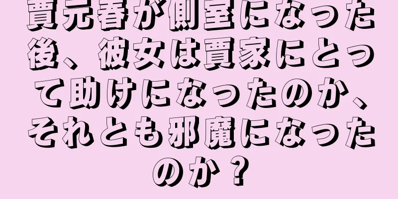 賈元春が側室になった後、彼女は賈家にとって助けになったのか、それとも邪魔になったのか？
