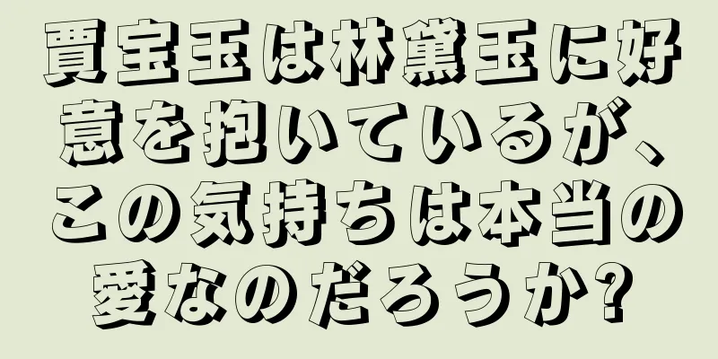 賈宝玉は林黛玉に好意を抱いているが、この気持ちは本当の愛なのだろうか?