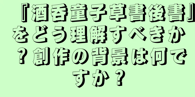 『酒呑童子草書後書』をどう理解すべきか？創作の背景は何ですか？