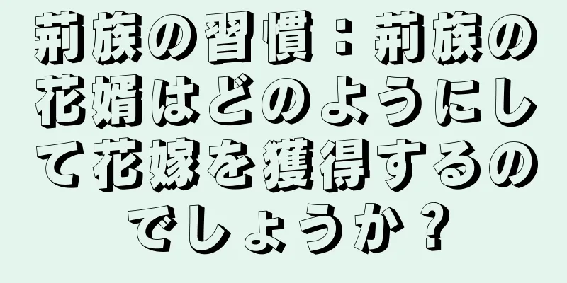 荊族の習慣：荊族の花婿はどのようにして花嫁を獲得するのでしょうか？