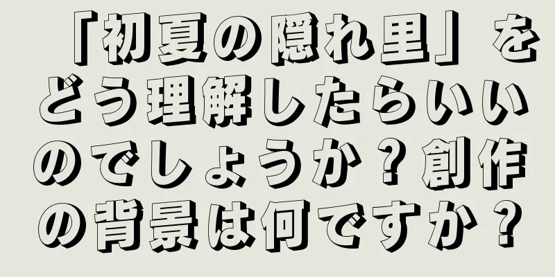 「初夏の隠れ里」をどう理解したらいいのでしょうか？創作の背景は何ですか？