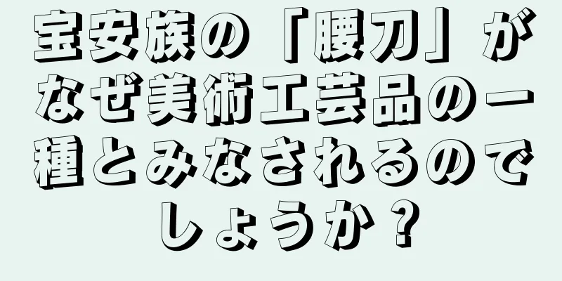 宝安族の「腰刀」がなぜ美術工芸品の一種とみなされるのでしょうか？