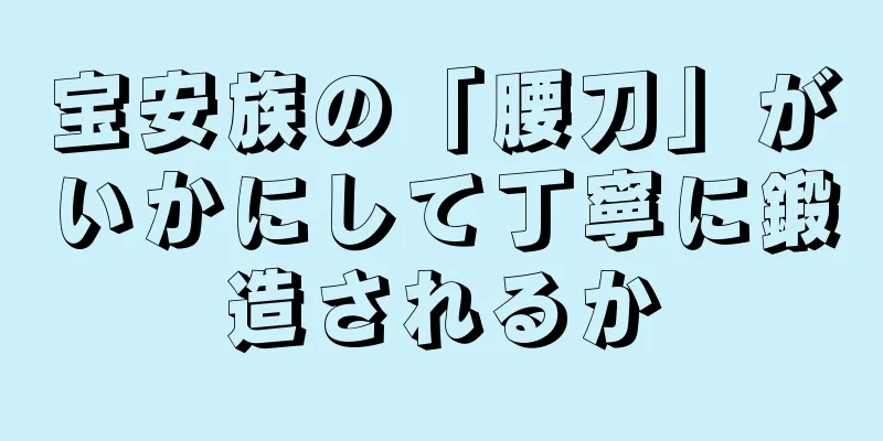 宝安族の「腰刀」がいかにして丁寧に鍛造されるか