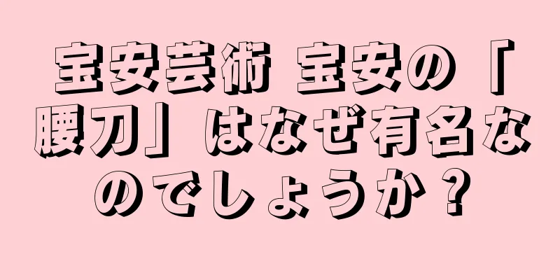 宝安芸術 宝安の「腰刀」はなぜ有名なのでしょうか？
