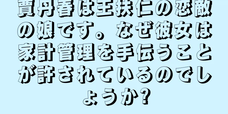 賈丹春は王扶仁の恋敵の娘です。なぜ彼女は家計管理を手伝うことが許されているのでしょうか?