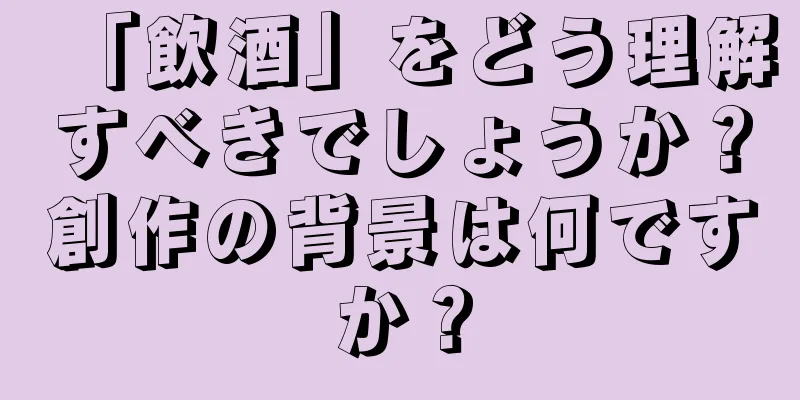 「飲酒」をどう理解すべきでしょうか？創作の背景は何ですか？