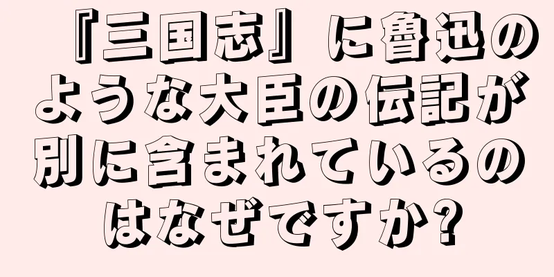 『三国志』に魯迅のような大臣の伝記が別に含まれているのはなぜですか?