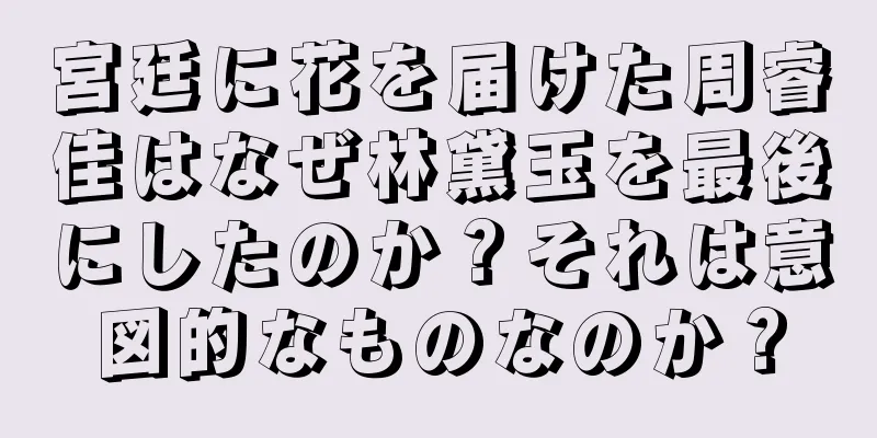 宮廷に花を届けた周睿佳はなぜ林黛玉を最後にしたのか？それは意図的なものなのか？