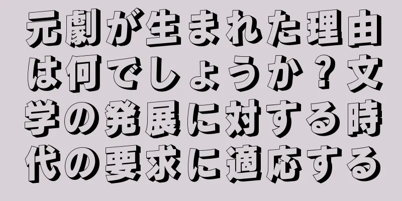 元劇が生まれた理由は何でしょうか？文学の発展に対する時代の要求に適応する