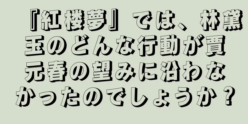 『紅楼夢』では、林黛玉のどんな行動が賈元春の望みに沿わなかったのでしょうか？
