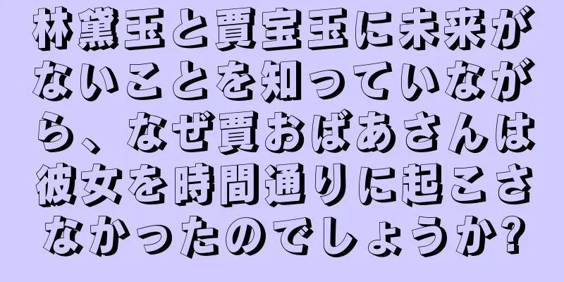 林黛玉と賈宝玉に未来がないことを知っていながら、なぜ賈おばあさんは彼女を時間通りに起こさなかったのでしょうか?