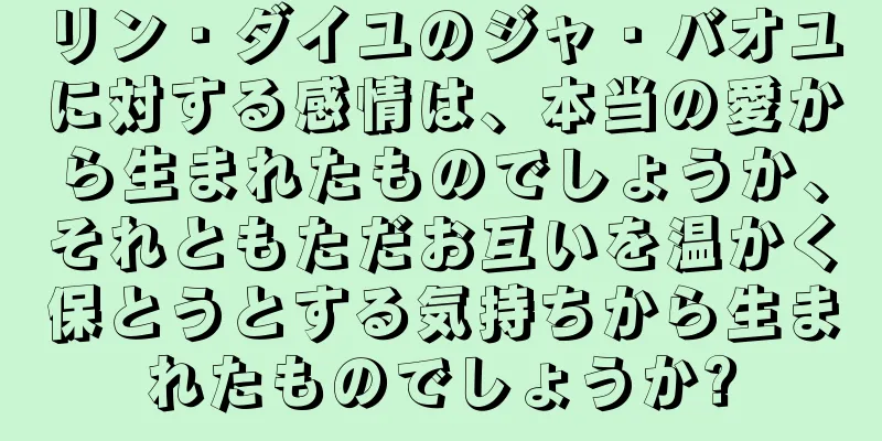 リン・ダイユのジャ・バオユに対する感情は、本当の愛から生まれたものでしょうか、それともただお互いを温かく保とうとする気持ちから生まれたものでしょうか?
