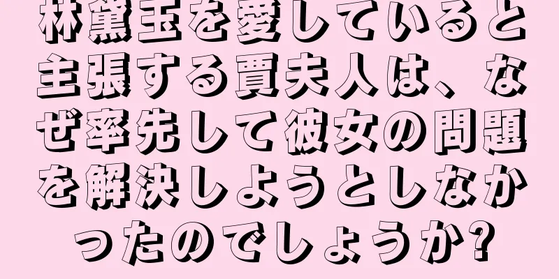 林黛玉を愛していると主張する賈夫人は、なぜ率先して彼女の問題を解決しようとしなかったのでしょうか?