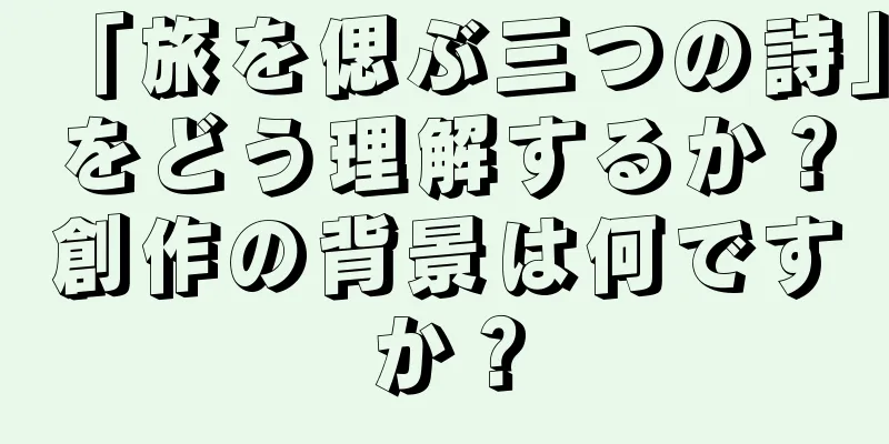 「旅を偲ぶ三つの詩」をどう理解するか？創作の背景は何ですか？