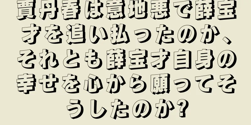 賈丹春は意地悪で薛宝才を追い払ったのか、それとも薛宝才自身の幸せを心から願ってそうしたのか?