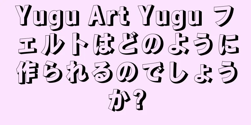 Yugu Art Yugu フェルトはどのように作られるのでしょうか?