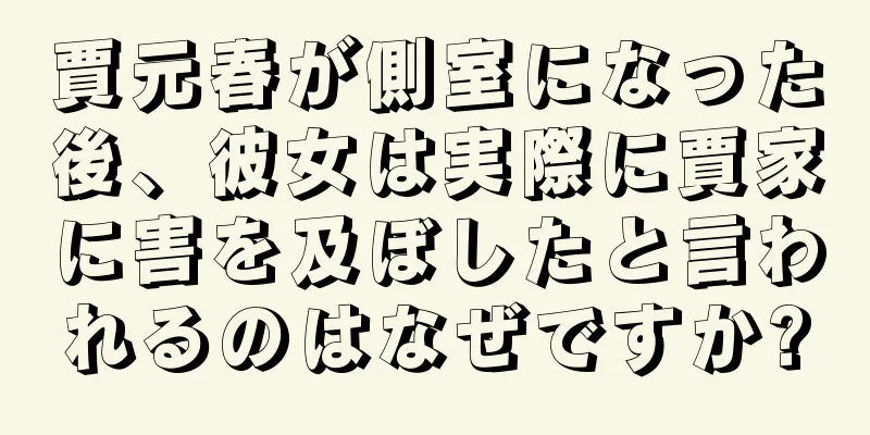 賈元春が側室になった後、彼女は実際に賈家に害を及ぼしたと言われるのはなぜですか?