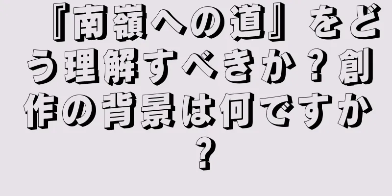 『南嶺への道』をどう理解すべきか？創作の背景は何ですか？
