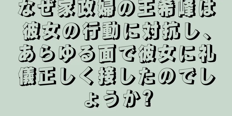 なぜ家政婦の王希峰は彼女の行動に対抗し、あらゆる面で彼女に礼儀正しく接したのでしょうか?