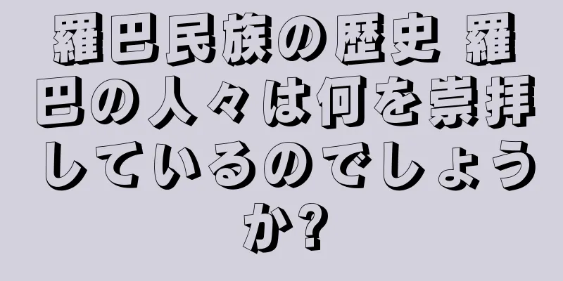 羅巴民族の歴史 羅巴の人々は何を崇拝しているのでしょうか?