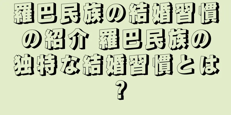 羅巴民族の結婚習慣の紹介 羅巴民族の独特な結婚習慣とは？