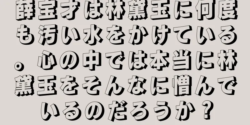 薛宝才は林黛玉に何度も汚い水をかけている。心の中では本当に林黛玉をそんなに憎んでいるのだろうか？