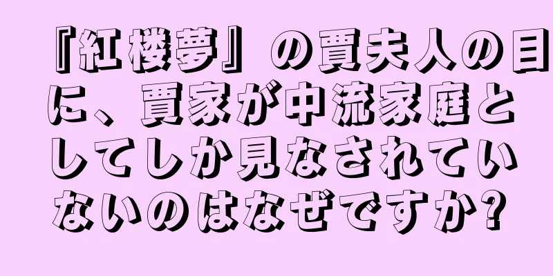 『紅楼夢』の賈夫人の目に、賈家が中流家庭としてしか見なされていないのはなぜですか?
