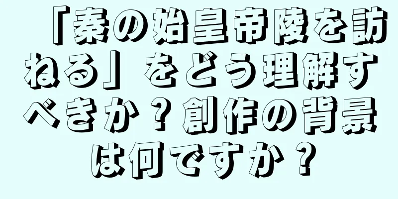 「秦の始皇帝陵を訪ねる」をどう理解すべきか？創作の背景は何ですか？