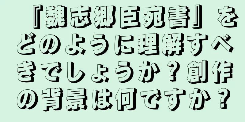 『魏志郷臣宛書』をどのように理解すべきでしょうか？創作の背景は何ですか？