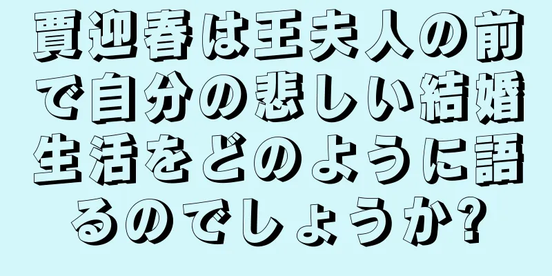 賈迎春は王夫人の前で自分の悲しい結婚生活をどのように語るのでしょうか?