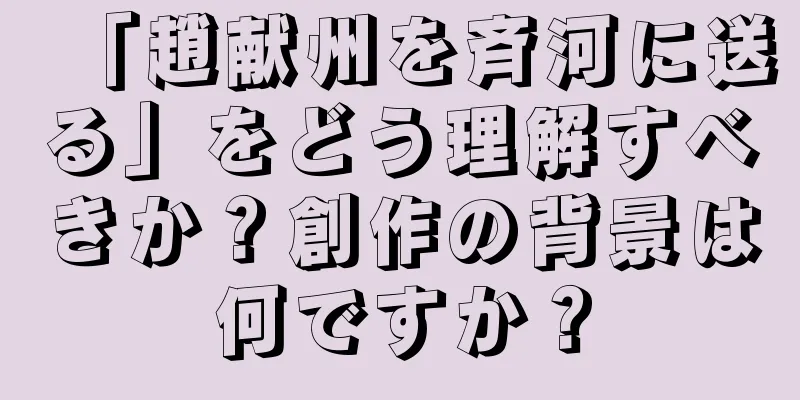 「趙献州を斉河に送る」をどう理解すべきか？創作の背景は何ですか？