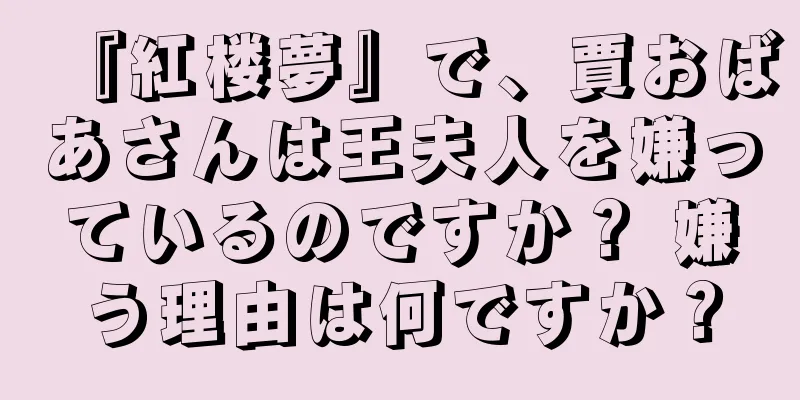 『紅楼夢』で、賈おばあさんは王夫人を嫌っているのですか？ 嫌う理由は何ですか？