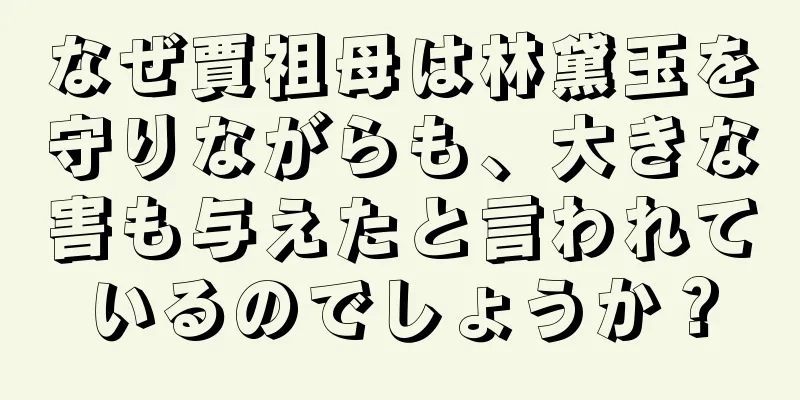 なぜ賈祖母は林黛玉を守りながらも、大きな害も与えたと言われているのでしょうか？